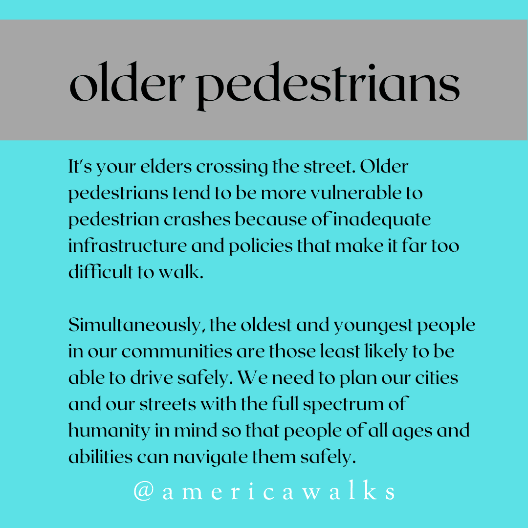 Bright blue background with gray stripe at the top with the words "older pedestrians". Below are teh words " It's your elders crossing the street. Older pedestrians tend to be more vulnerable to pedestrian crashes because of inadequate infrastructure and policies that make it far too difficult to walk. Simultaneously, the oldest and youngest peopel in our communities are those least likely to be able to drive safely. We need to plan our cities and our streets with the full spectrum of humanity in mind so that people of all ages and abilities can navigate them safely."