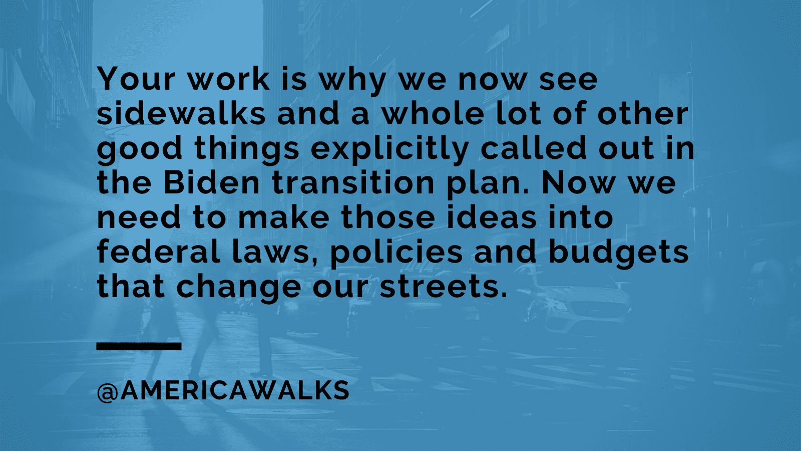 A blue suare with the text " Your work is why we now see sidewalks and a whole lot of other good things explicityly called out in the Biden transition plan. Now we need to make those ideas into federal laws, policies, and budgets that change our streets. " 