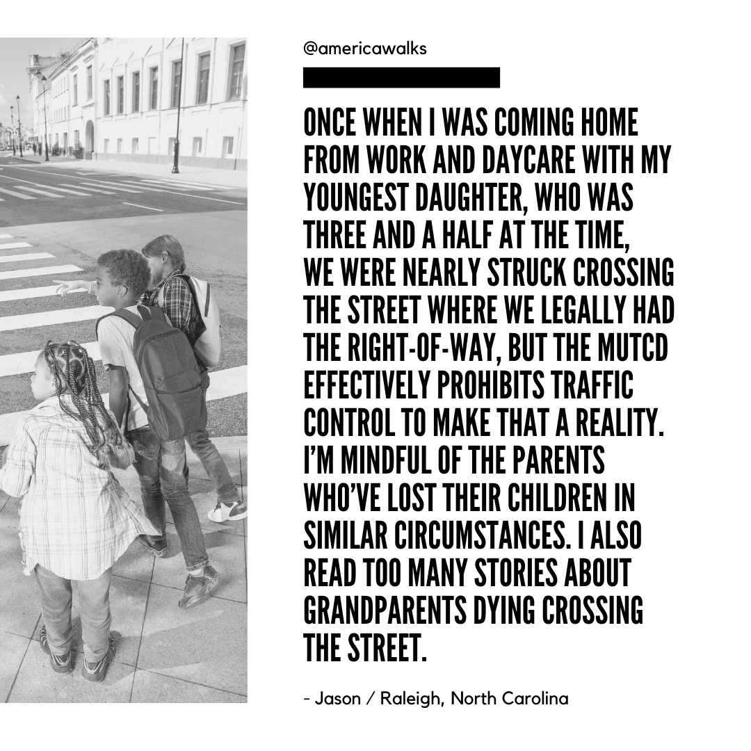 Jason Meyers / Ralaigh, NC: Once when I was coming home from work and daycare with my youngest daughter, who was three and a half at the time, we were nearly struck crossing the street where we legally had the right-of-way, but the MUTCD effectively prohibits traffic control to make that a reality. I’m mindful of the parents who’ve lost their children in similar circumstances. I also read too many stories about grandparents dying crossing the street.