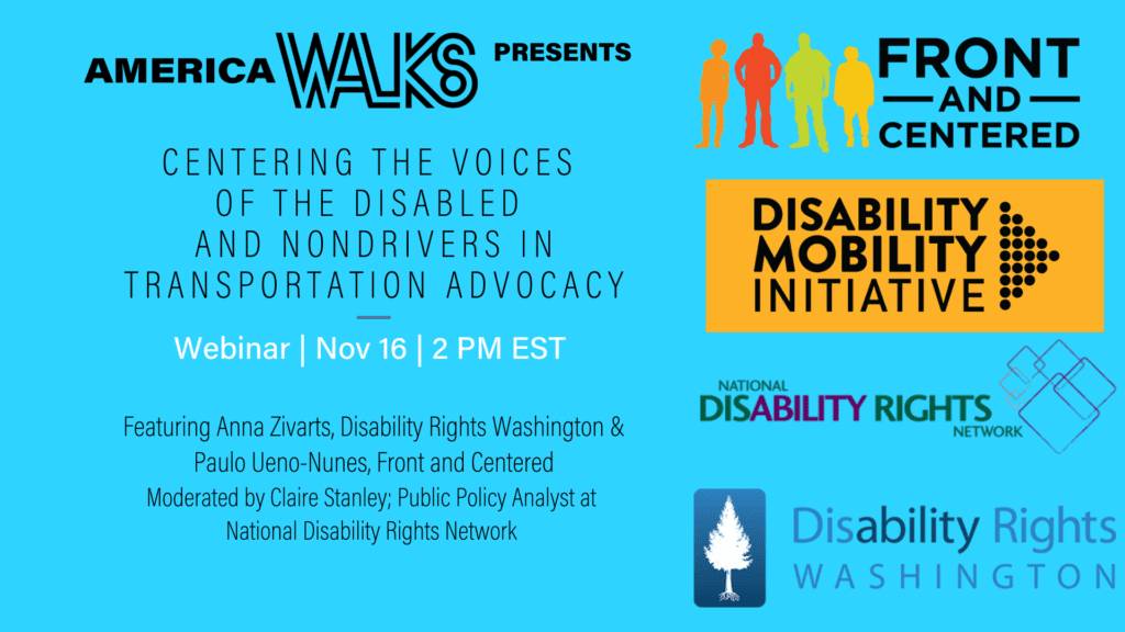 The graphic is a horizontal, aqua-colored block with text.

The text reads:

America Walks presents: Centering the Voices of the Disabled and Nondrivers in Transportation Advocacy.

Webinar; Nov 16; 2 PM EST

Featuring Anna Zivarts, Disability Rights Washington & Paulo Ueno-Nunes, Front and Centered.
Moderated by Claire Stanley; Public Policy Analyst at Disability Rights Network

There are also the four logos for Front and Centered, Disability Rights WA, NDRN, and the Disability Mobility Initiative